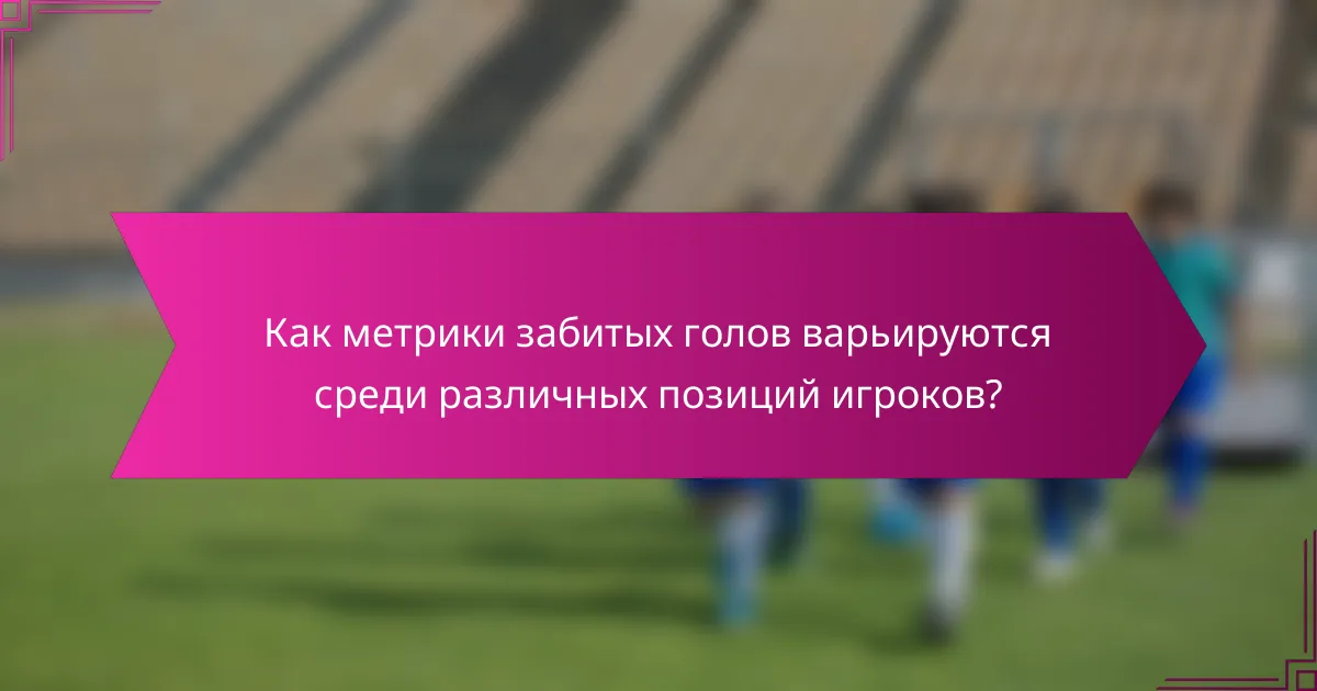 Как метрики забитых голов варьируются среди различных позиций игроков?