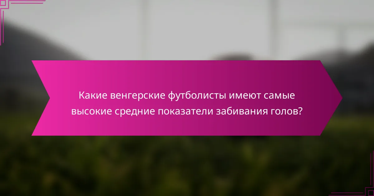 Какие венгерские футболисты имеют самые высокие средние показатели забивания голов?