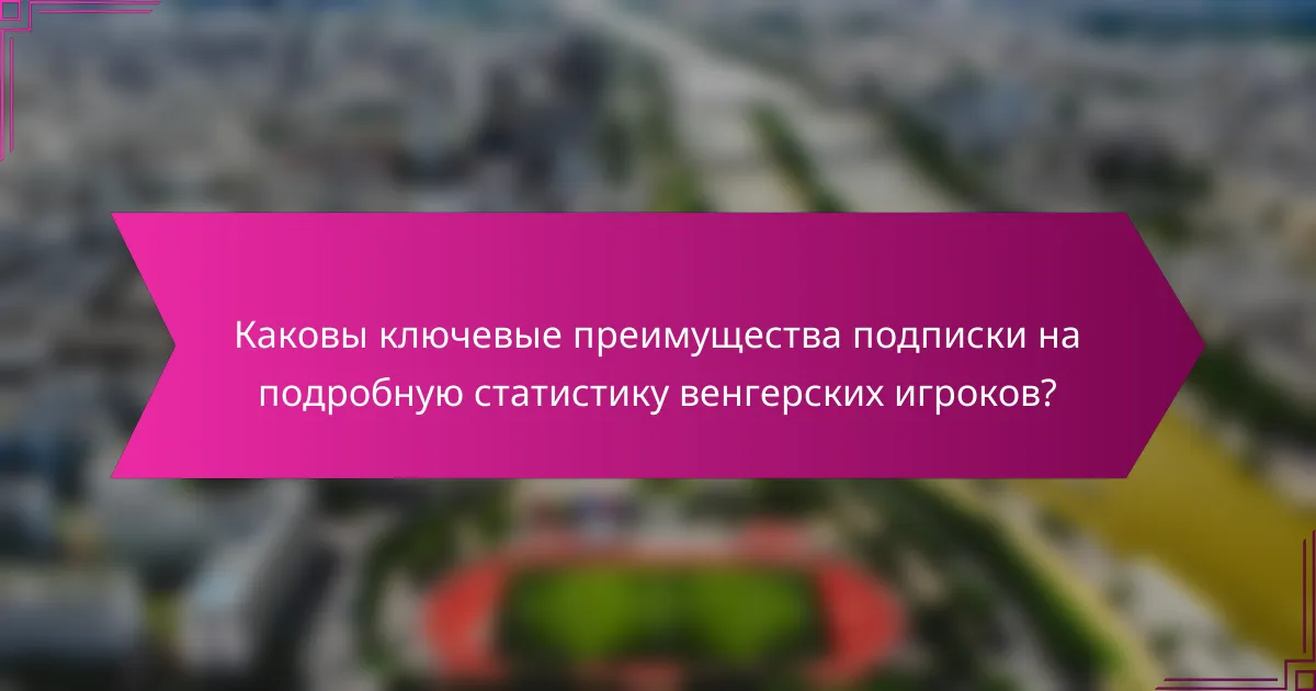 Каковы ключевые преимущества подписки на подробную статистику венгерских игроков?
