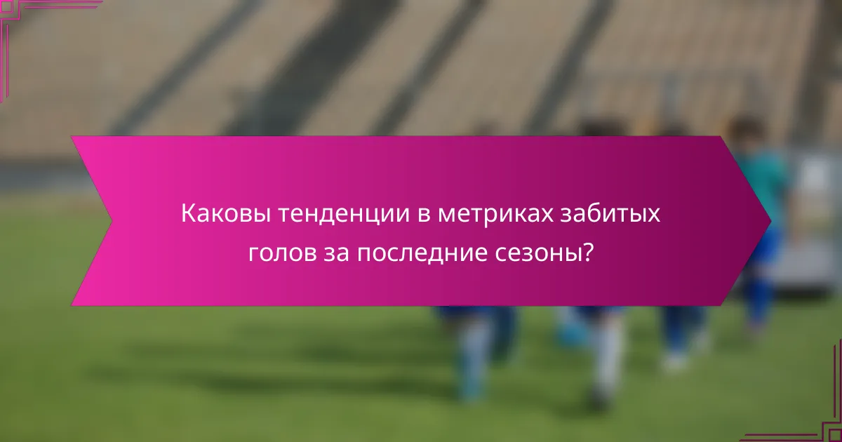 Каковы тенденции в метриках забитых голов за последние сезоны?